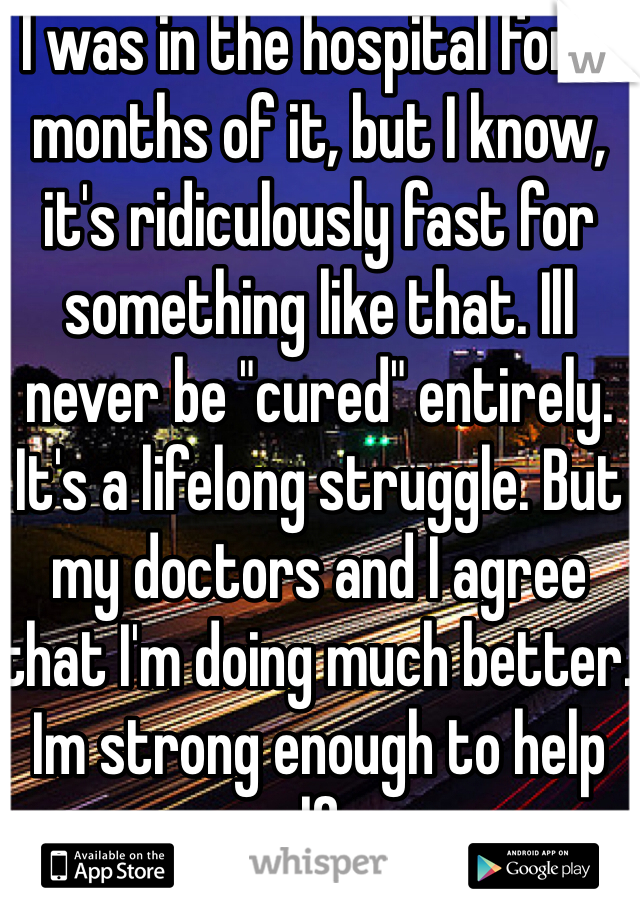 I was in the hospital for 3 months of it, but I know, it's ridiculously fast for something like that. Ill never be "cured" entirely. It's a lifelong struggle. But my doctors and I agree that I'm doing much better. Im strong enough to help myself now.