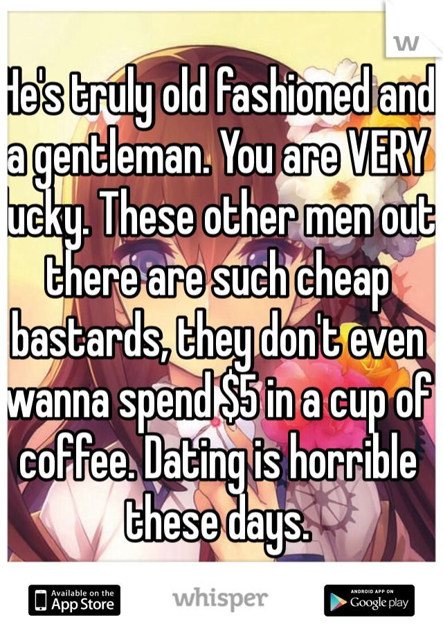 He's truly old fashioned and a gentleman. You are VERY lucky. These other men out there are such cheap bastards, they don't even wanna spend $5 in a cup of coffee. Dating is horrible these days. 