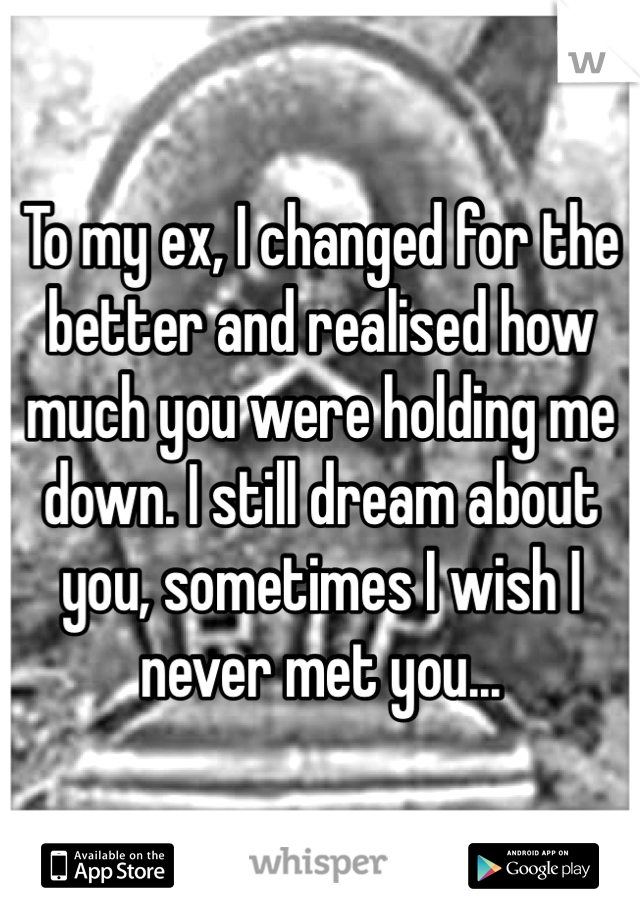 To my ex, I changed for the better and realised how much you were holding me down. I still dream about you, sometimes I wish I never met you...