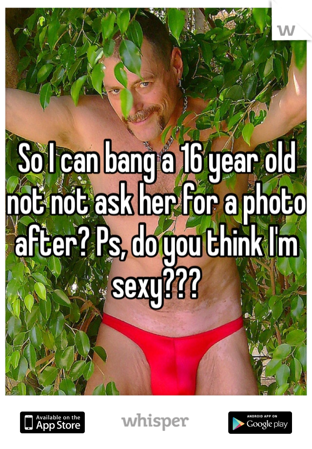 So I can bang a 16 year old not not ask her for a photo after? Ps, do you think I'm sexy??? 