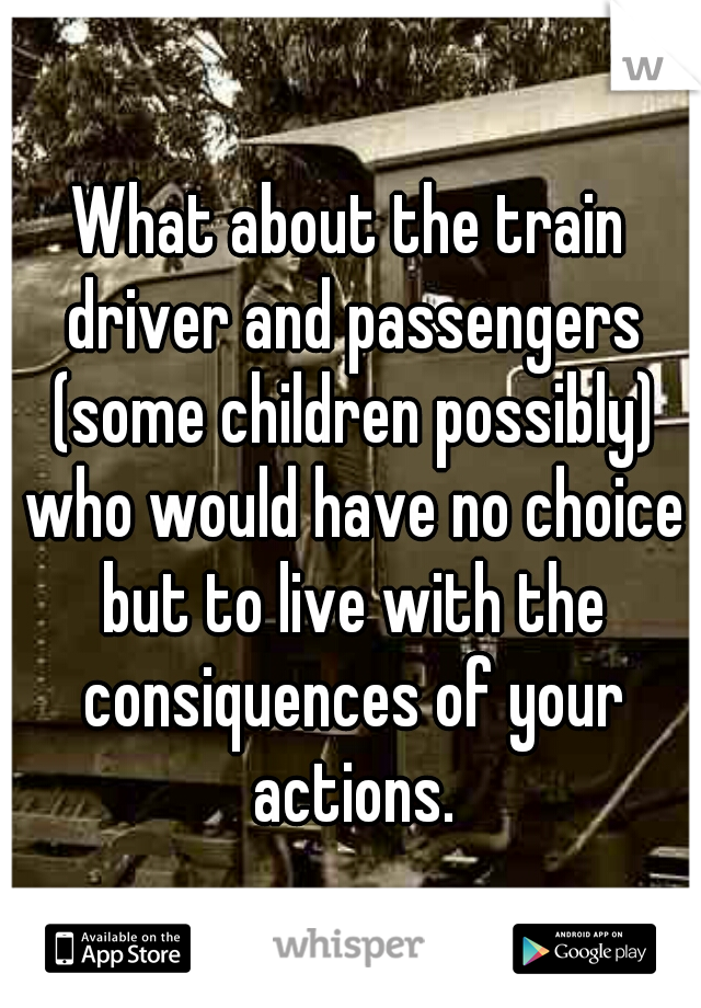 What about the train driver and passengers (some children possibly) who would have no choice but to live with the consiquences of your actions.