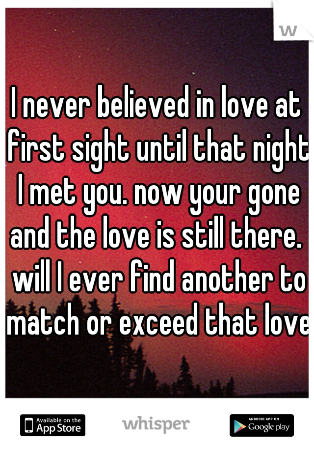 I never believed in love at first sight until that night I met you. now your gone and the love is still there.  will I ever find another to match or exceed that love?