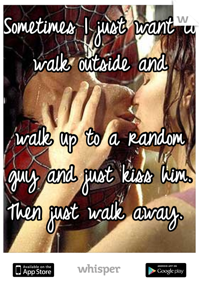 Sometimes I just want to walk outside and 

walk up to a random 
guy and just kiss him. Then just walk away. 