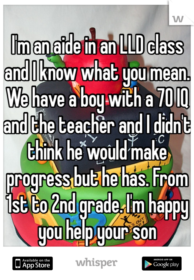 I'm an aide in an LLD class and I know what you mean. We have a boy with a 70 IQ and the teacher and I didn't think he would make progress but he has. From 1st to 2nd grade. I'm happy you help your son