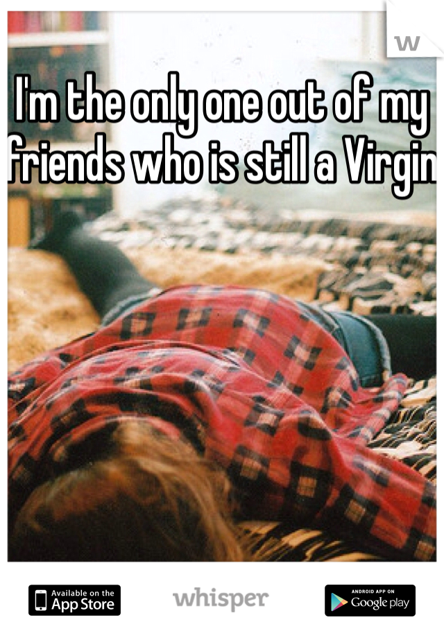 I'm the only one out of my friends who is still a Virgin