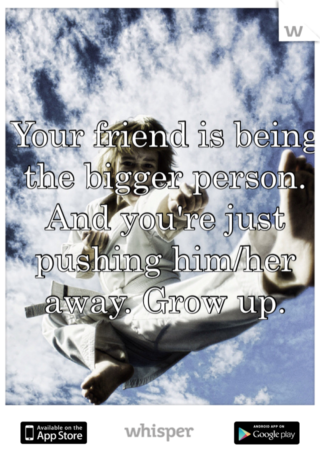 Your friend is being the bigger person. And you're just pushing him/her away. Grow up. 