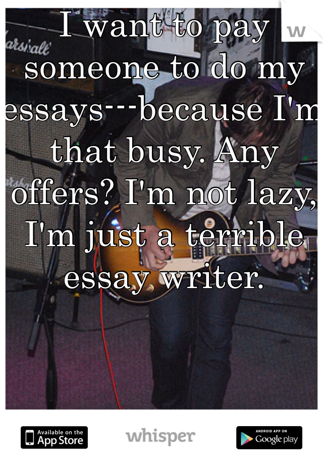 I want to pay someone to do my essays---because I'm that busy. Any offers? I'm not lazy, I'm just a terrible essay writer. 