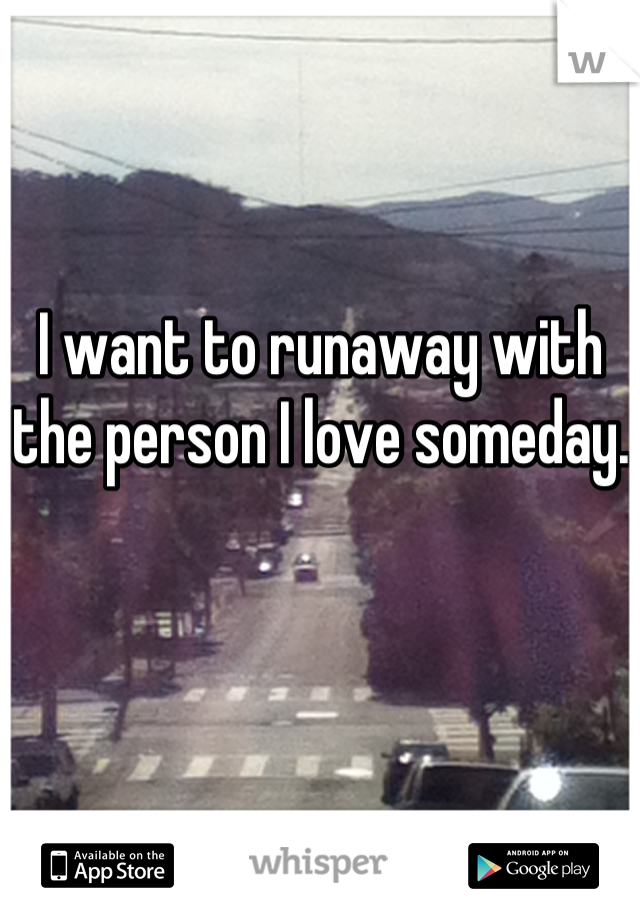 I want to runaway with the person I love someday.