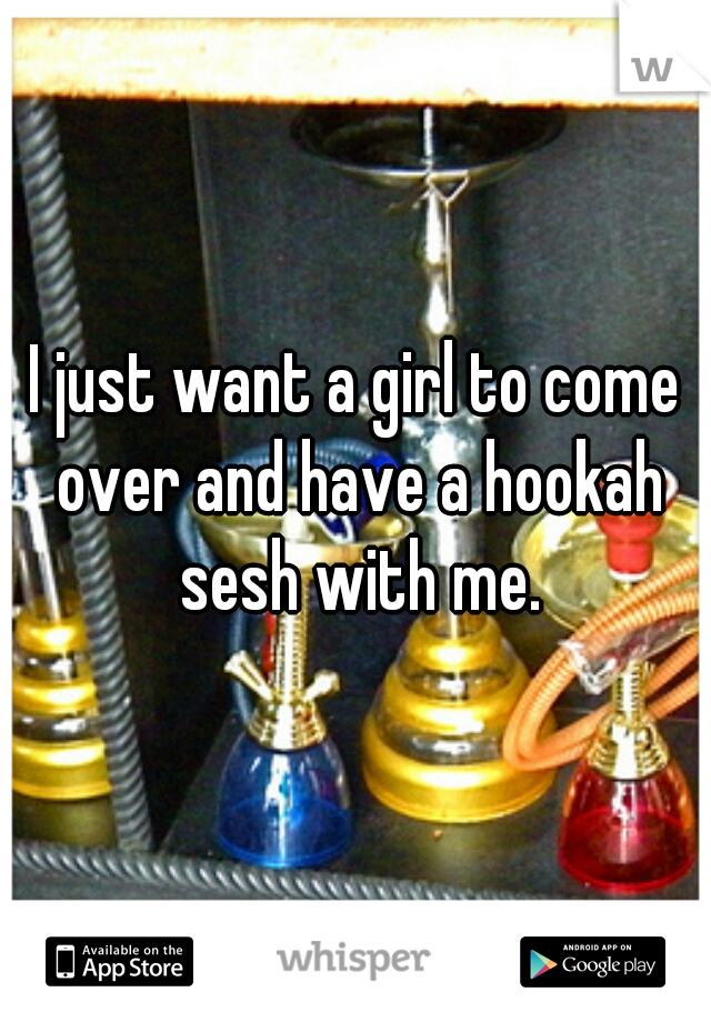 I just want a girl to come over and have a hookah sesh with me.