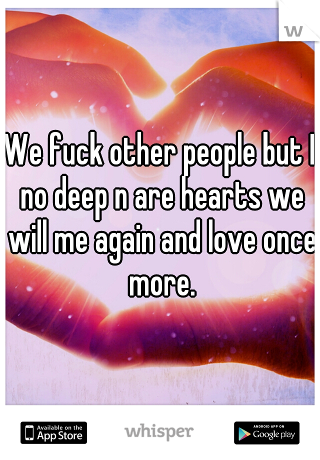 We fuck other people but I no deep n are hearts we will me again and love once more.