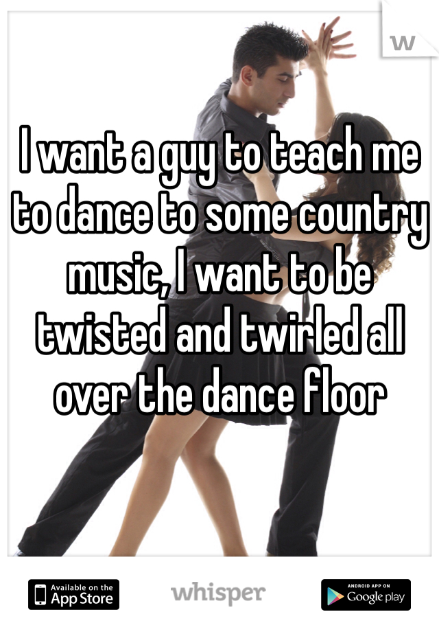 I want a guy to teach me to dance to some country music, I want to be twisted and twirled all over the dance floor
