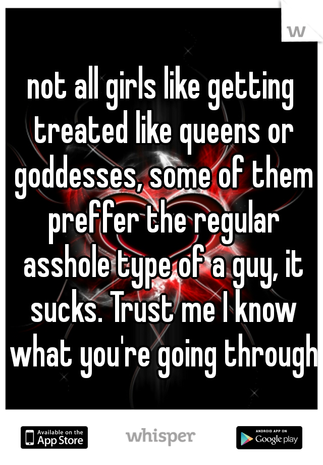 not all girls like getting treated like queens or goddesses, some of them preffer the regular asshole type of a guy, it sucks. Trust me I know what you're going through