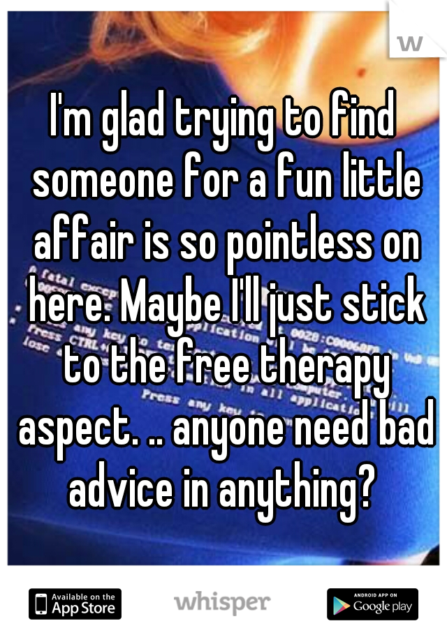 I'm glad trying to find someone for a fun little affair is so pointless on here. Maybe I'll just stick to the free therapy aspect. .. anyone need bad advice in anything? 