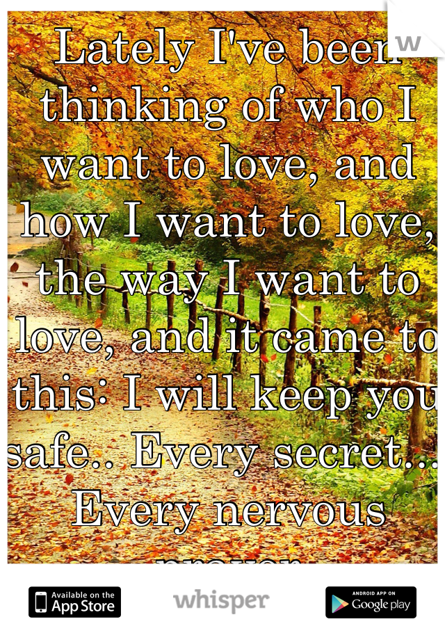 Lately I've been thinking of who I want to love, and how I want to love, the way I want to love, and it came to this: I will keep you safe.. Every secret... Every nervous prayer
