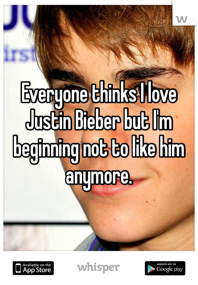 Everyone thinks I love Justin Bieber but I'm beginning not to like him anymore.