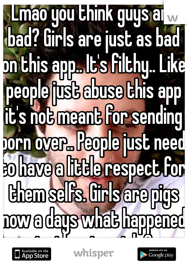 Lmao you think guys are bad? Girls are just as bad on this app.. It's filthy.. Like people just abuse this app it's not meant for sending porn over.. People just need to have a little respect for them selfs. Girls are pigs now a days what happened to the nice girls?