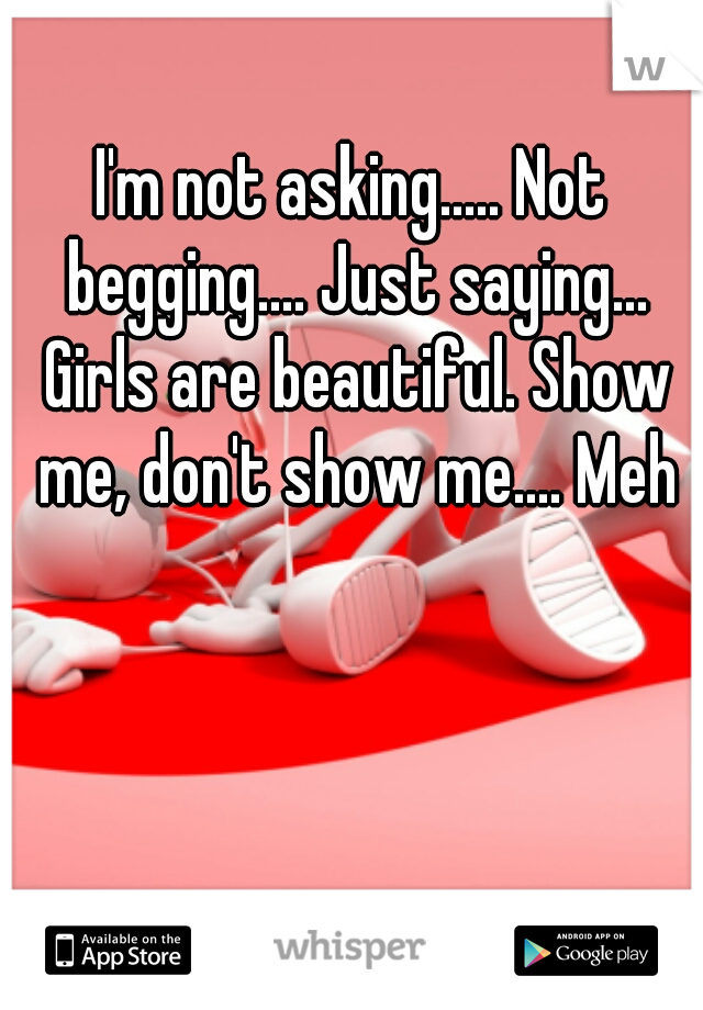 I'm not asking..... Not begging.... Just saying... Girls are beautiful. Show me, don't show me.... Meh