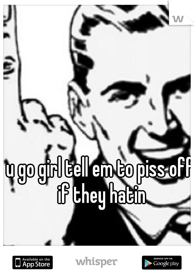 u go girl tell em to piss off if they hatin