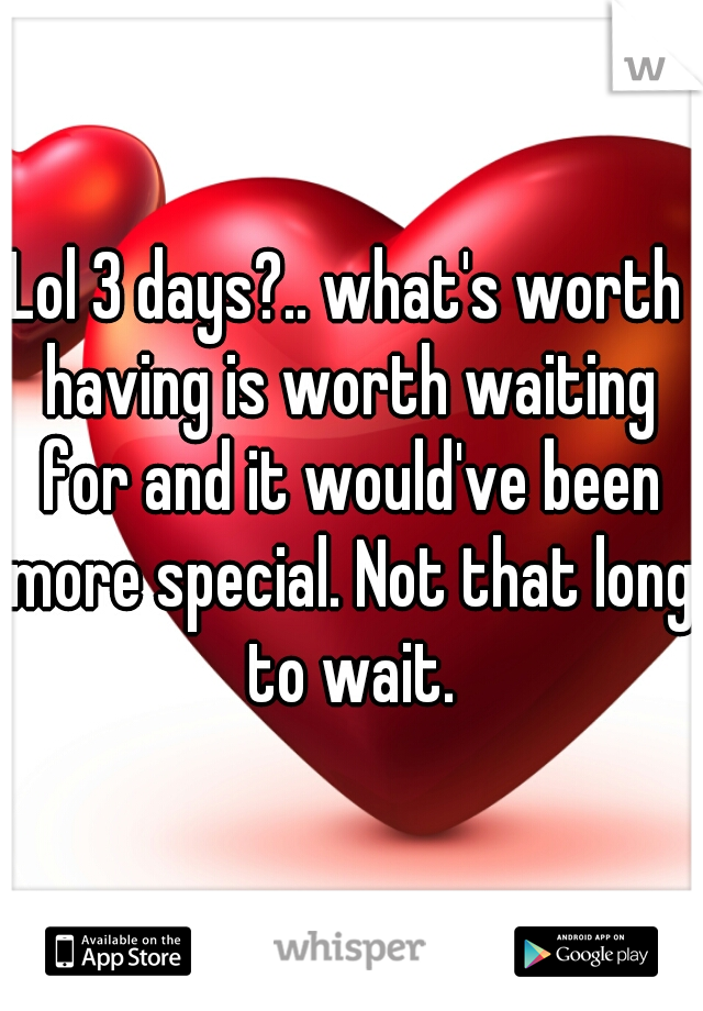 Lol 3 days?.. what's worth having is worth waiting for and it would've been more special. Not that long to wait.