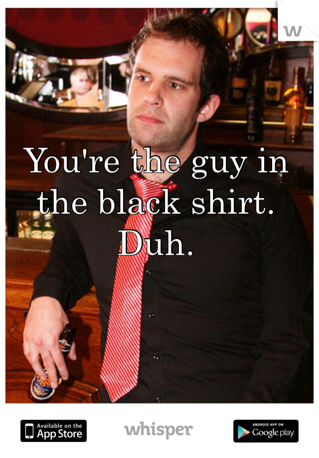 You're the guy in
the black shirt.
Duh.