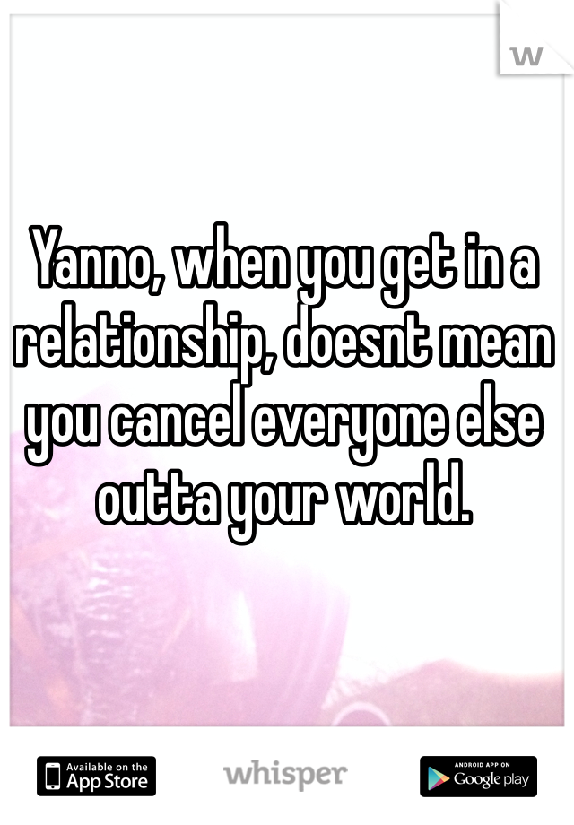 Yanno, when you get in a relationship, doesnt mean you cancel everyone else outta your world. 