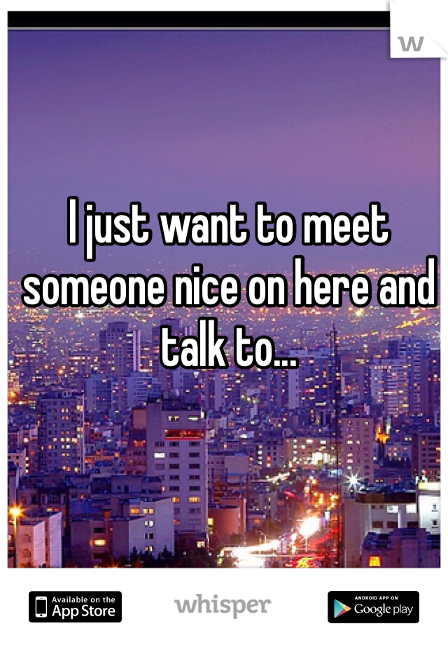 I just want to meet someone nice on here and talk to...