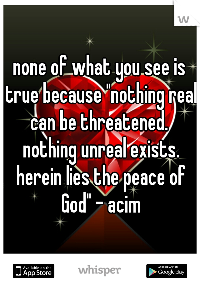 none of what you see is true because "nothing real can be threatened.  nothing unreal exists. herein lies the peace of God" - acim