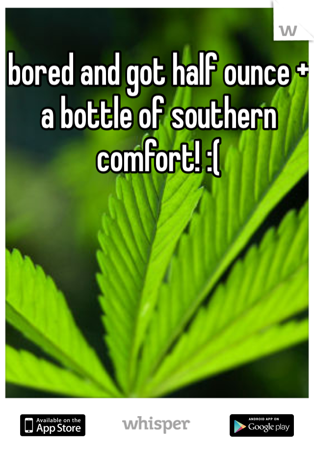 bored and got half ounce + a bottle of southern comfort! :(