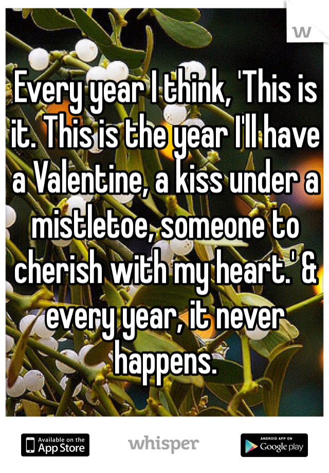 Every year I think, 'This is it. This is the year I'll have a Valentine, a kiss under a mistletoe, someone to cherish with my heart.' & every year, it never happens. 
