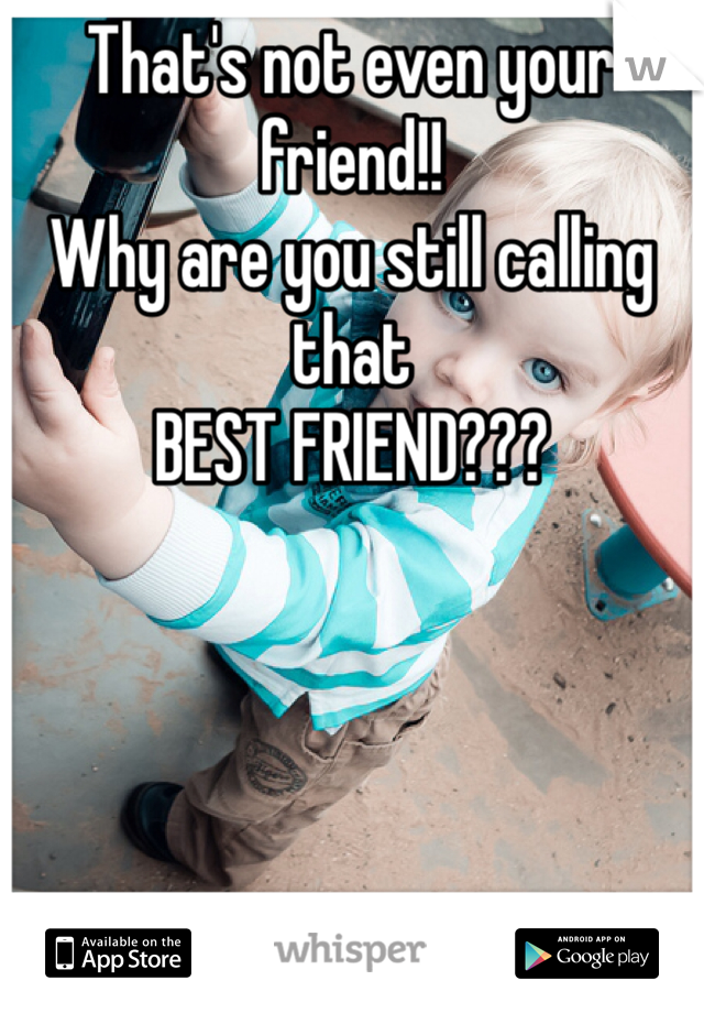 That's not even your friend!! 
Why are you still calling that 
BEST FRIEND???