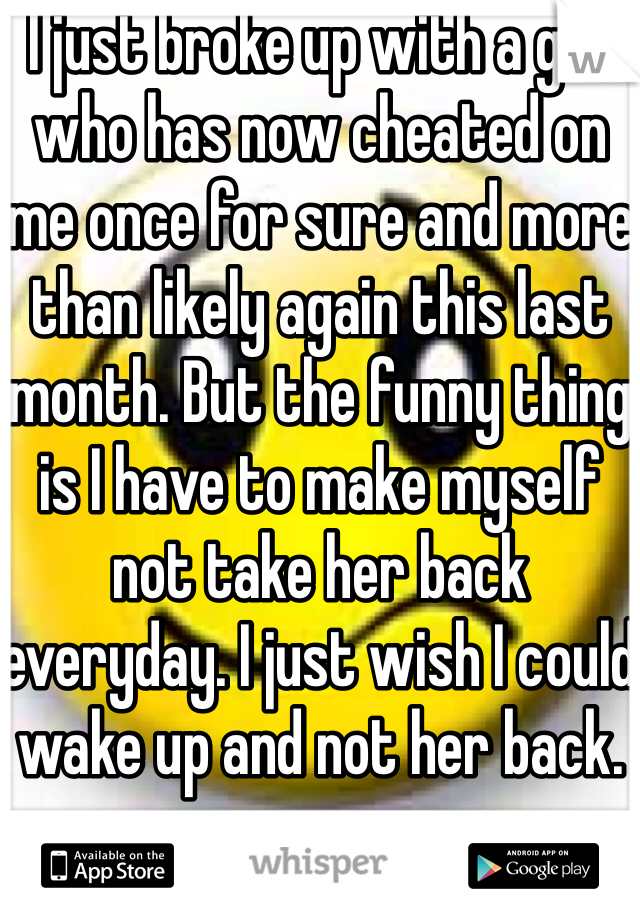 I just broke up with a girl who has now cheated on me once for sure and more than likely again this last month. But the funny thing is I have to make myself not take her back everyday. I just wish I could wake up and not her back.