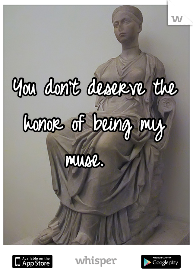 You don't deserve the honor of being my muse.  