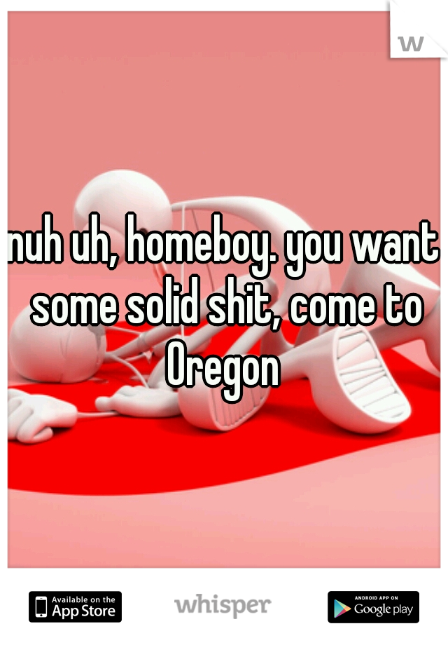nuh uh, homeboy. you want some solid shit, come to Oregon 