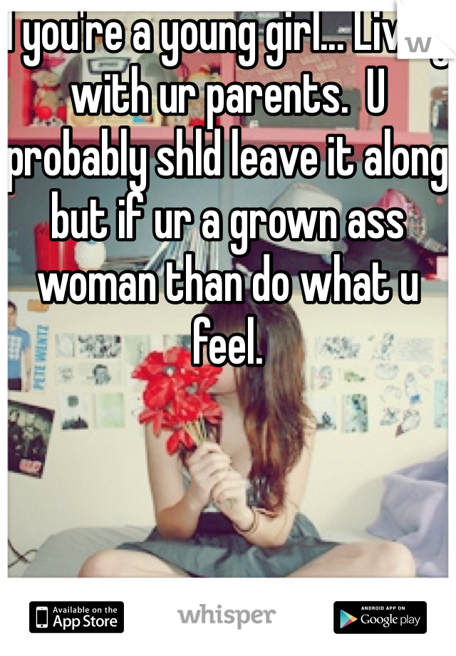 I you're a young girl... Living with ur parents.  U probably shld leave it along but if ur a grown ass woman than do what u feel.