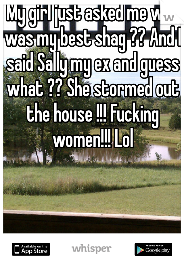 My girl just asked me who was my best shag ?? And I said Sally my ex and guess what ?? She stormed out the house !!! Fucking women!!! Lol