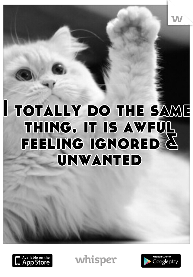 I totally do the same thing. it is awful feeling ignored & unwanted