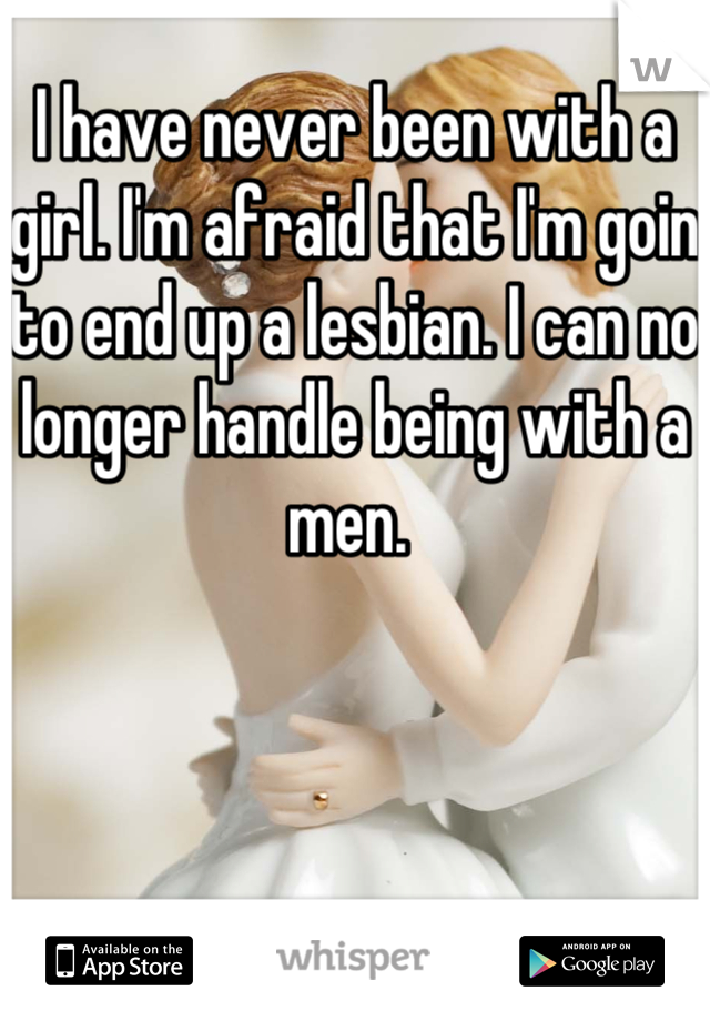 I have never been with a girl. I'm afraid that I'm goin to end up a lesbian. I can no longer handle being with a men. 