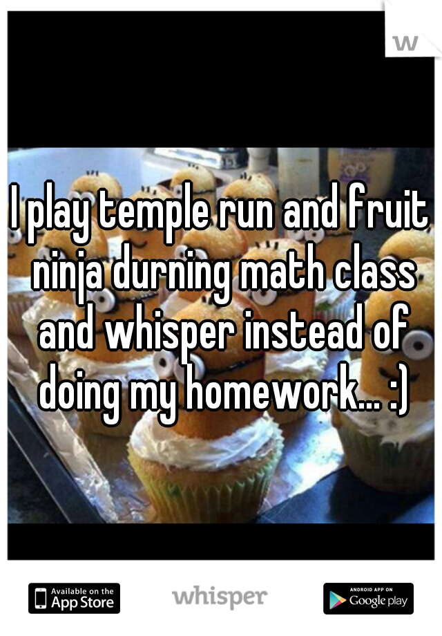 I play temple run and fruit ninja durning math class and whisper instead of doing my homework... :)