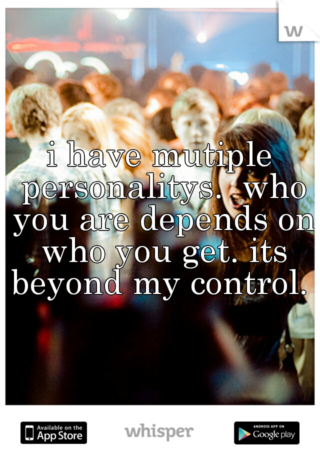 i have mutiple personalitys.  who you are depends on who you get. its beyond my control. 