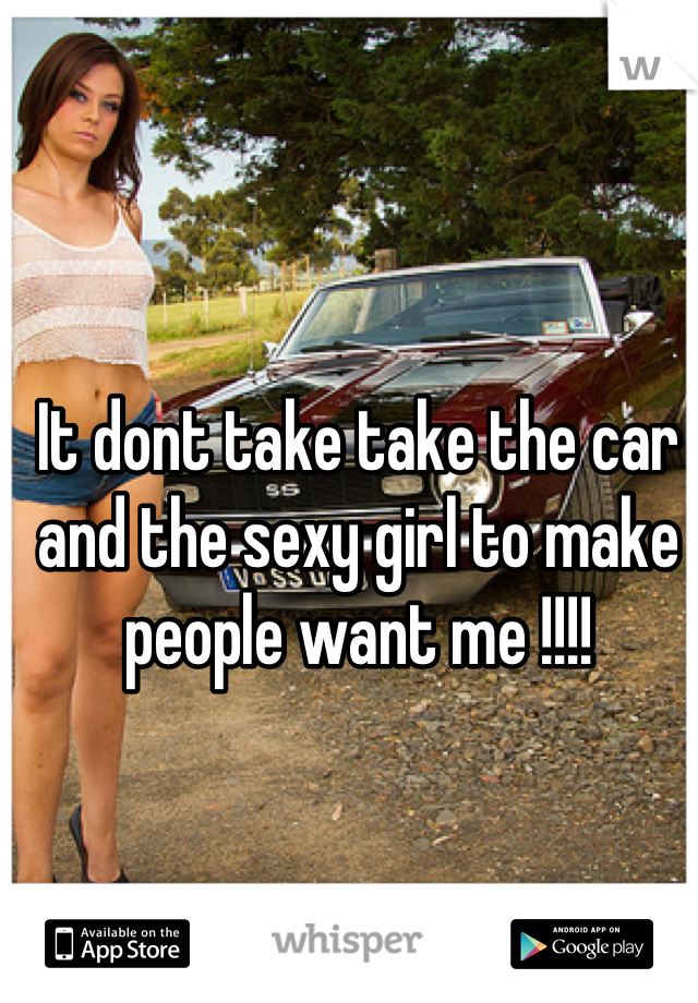 It dont take take the car and the sexy girl to make people want me !!!!