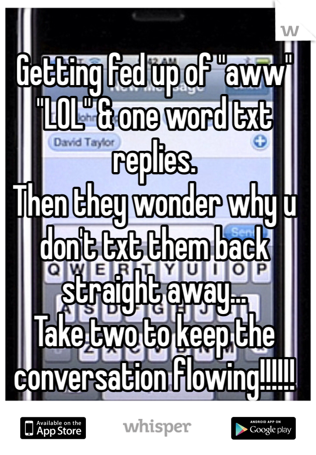 Getting fed up of "aww" "LOL" & one word txt replies.
Then they wonder why u don't txt them back straight away...
Take two to keep the conversation flowing!!!!!!
