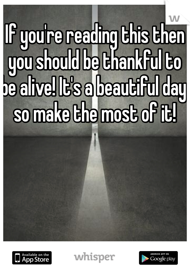 If you're reading this then you should be thankful to be alive! It's a beautiful day so make the most of it!
