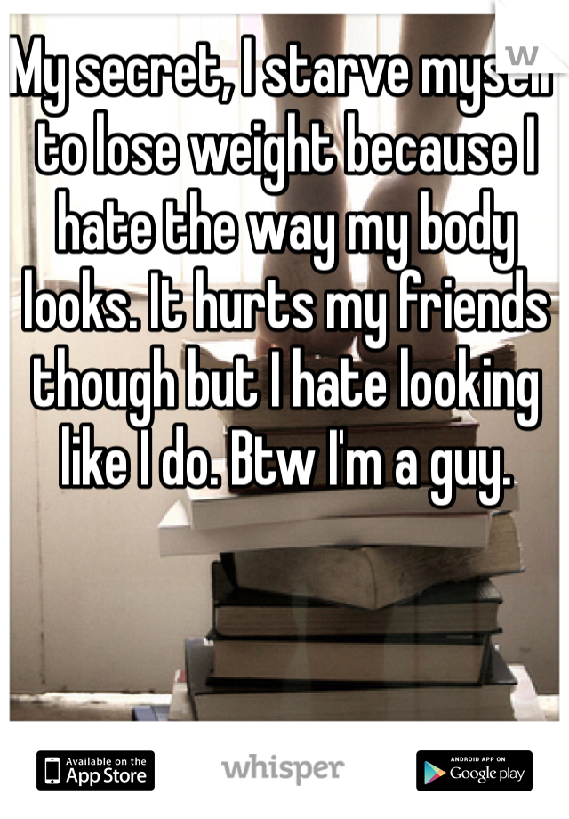 My secret, I starve myself to lose weight because I hate the way my body looks. It hurts my friends though but I hate looking like I do. Btw I'm a guy. 