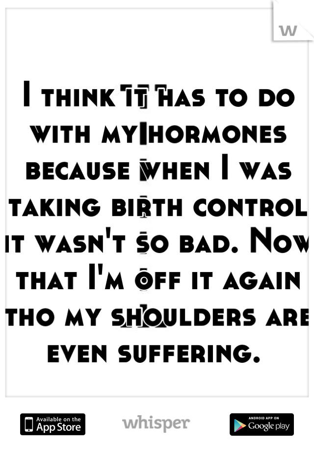 I think it has to do with my hormones because when I was taking birth control it wasn't so bad. Now that I'm off it again tho my shoulders are even suffering. 