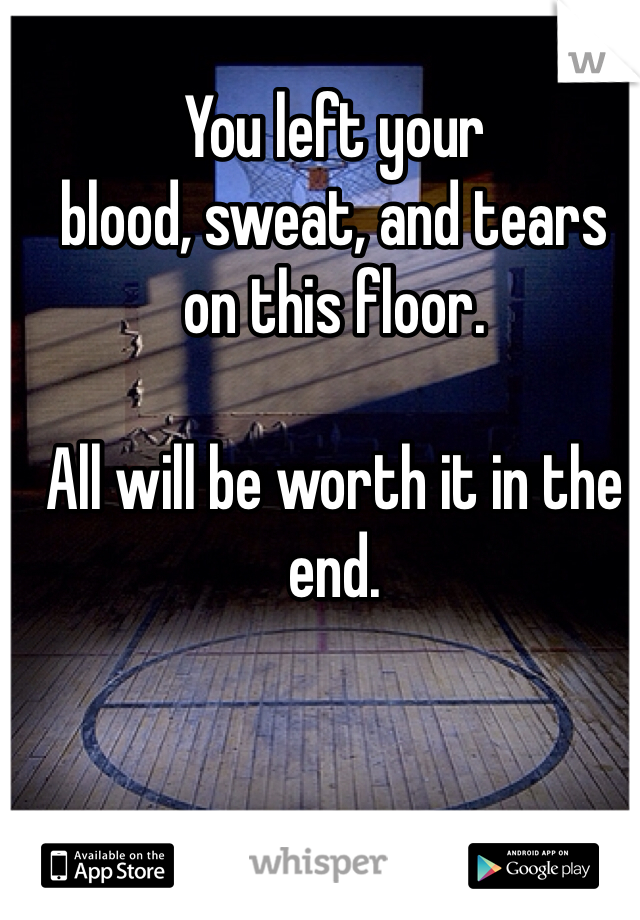 You left your 
blood, sweat, and tears 
on this floor. 

All will be worth it in the end. 

