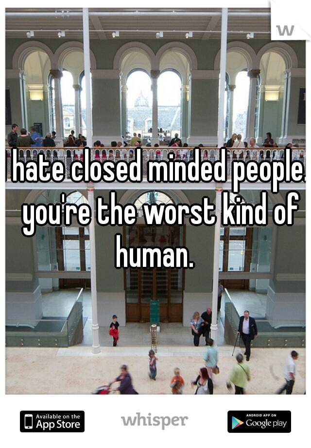 I hate closed minded people.  you're the worst kind of human. 