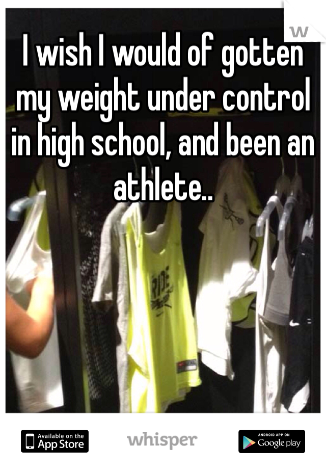 I wish I would of gotten my weight under control in high school, and been an athlete.. 