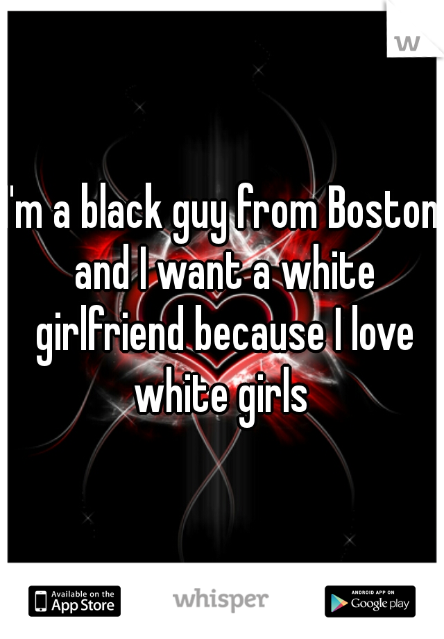 I'm a black guy from Boston and I want a white girlfriend because I love white girls 