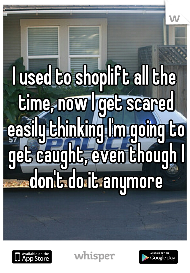 I used to shoplift all the time, now I get scared easily thinking I'm going to get caught, even though I don't do it anymore