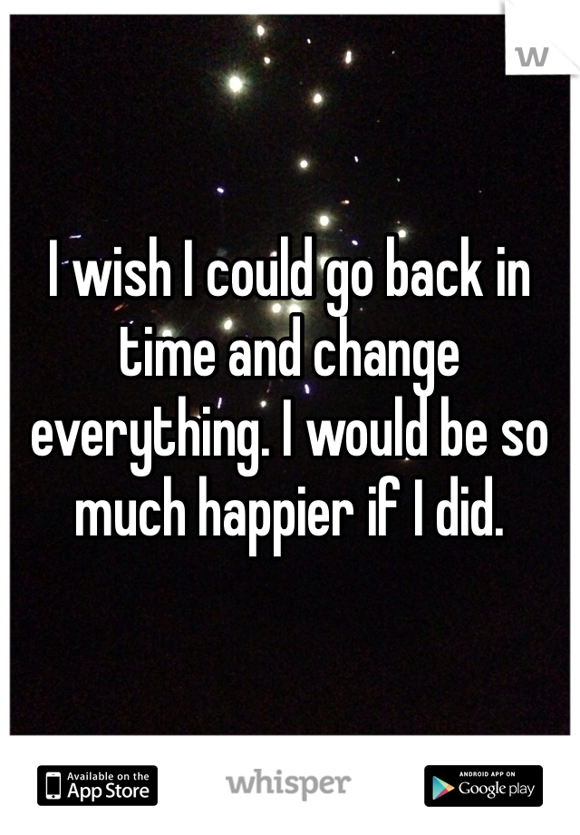 I wish I could go back in time and change everything. I would be so much happier if I did. 
